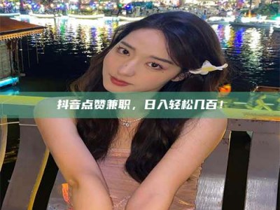 马鞍山抖音点赞兼职，日入轻松几百！