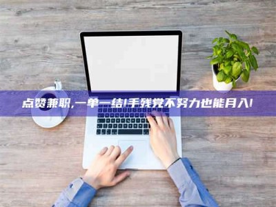 马鞍山点赞兼职,一单一结!手残党不努力也能月入!